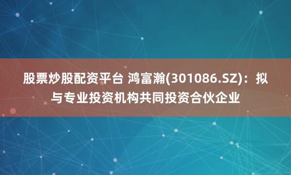 股票炒股配资平台 鸿富瀚(301086.SZ)：拟与专业投资机构共同投资合伙企业