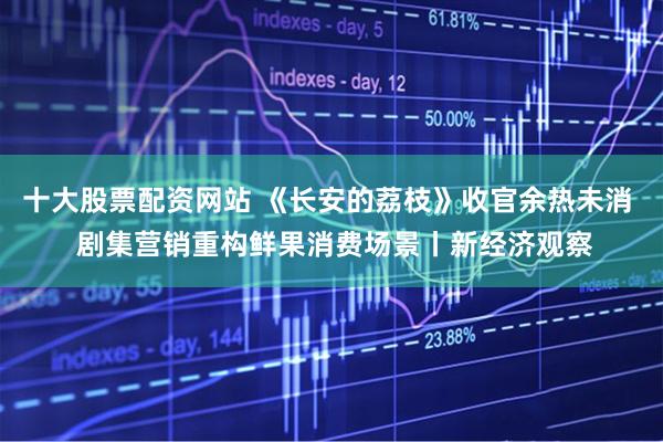 十大股票配资网站 《长安的荔枝》收官余热未消  剧集营销重构鲜果消费场景丨新经济观察