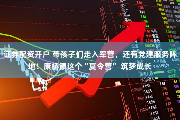 证券配资开户 带孩子们走入军营，还有党建服务阵地！康桥镇这个“夏令营” 筑梦成长