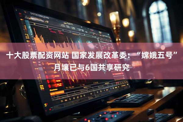 十大股票配资网站 国家发展改革委：“嫦娥五号”月壤已与6国共享研究