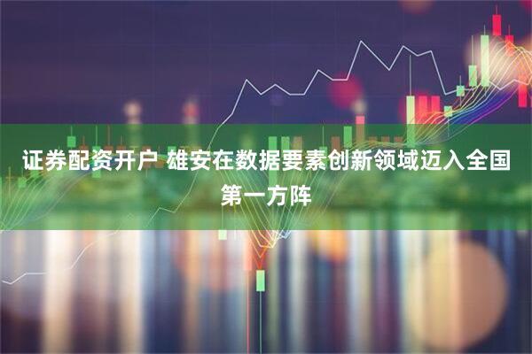 证券配资开户 雄安在数据要素创新领域迈入全国第一方阵