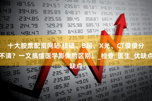十大股票配资网站 核磁、B超、X光、CT傻傻分不清？一文搞懂医学影像的区别！_检查_医生_优缺点