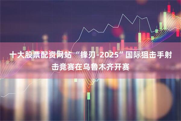 十大股票配资网站 “锋刃-2025”国际狙击手射击竞赛在乌鲁木齐开赛