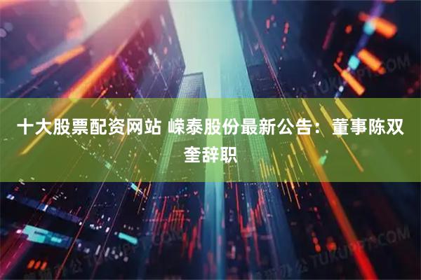 十大股票配资网站 嵘泰股份最新公告：董事陈双奎辞职