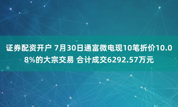 证券配资开户 7月30日通富微电现10笔折价10.08%的大宗交易 合计成交6292.57万元