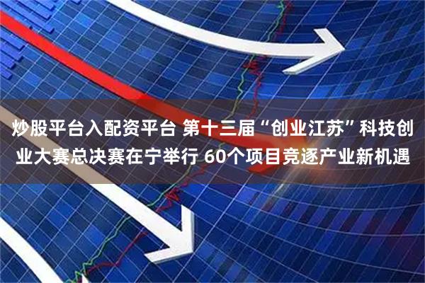 炒股平台入配资平台 第十三届“创业江苏”科技创业大赛总决赛在宁举行 60个项目竞逐产业新机遇