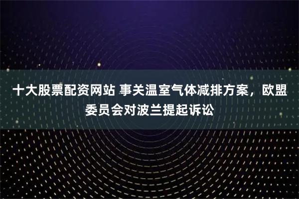 十大股票配资网站 事关温室气体减排方案，欧盟委员会对波兰提起诉讼