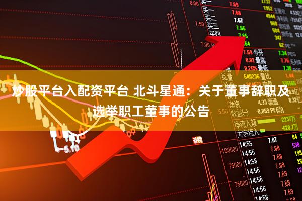 炒股平台入配资平台 北斗星通：关于董事辞职及选举职工董事的公告