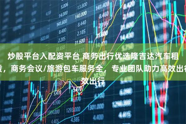 炒股平台入配资平台 商务出行优选隆吉达汽车租赁，商务会议/旅游包车服务全，专业团队助力高效出行