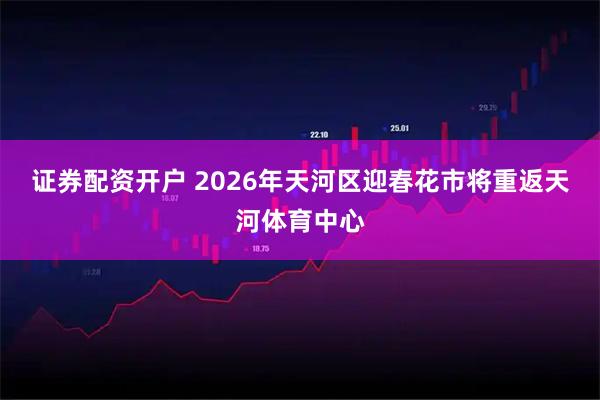 证券配资开户 2026年天河区迎春花市将重返天河体育中心