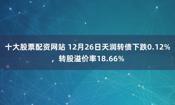 十大股票配资网站 12月26日天润转债下跌0.12%，转股溢价率18.66%