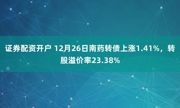 证券配资开户 12月26日南药转债上涨1.41%，转股溢价率23.38%