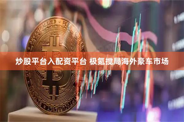 炒股平台入配资平台 极氪搅局海外豪车市场