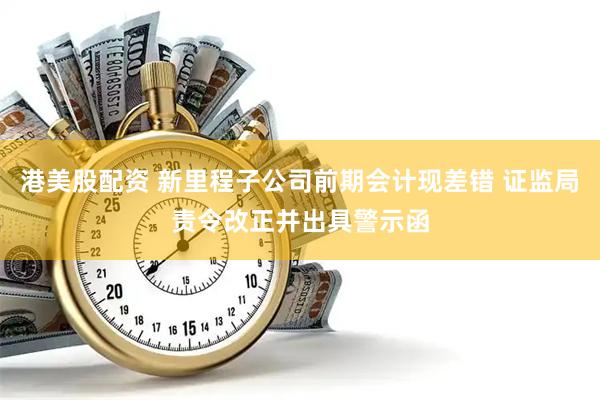 港美股配资 新里程子公司前期会计现差错 证监局责令改正并出具警示函
