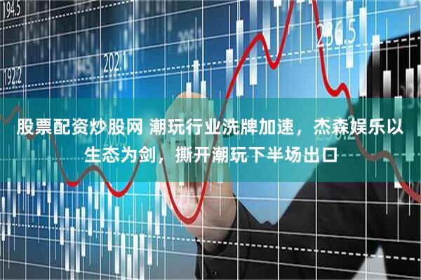 股票配资炒股网 潮玩行业洗牌加速，杰森娱乐以生态为剑，撕开潮玩下半场出口