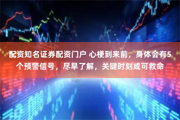 配资知名证券配资门户 心梗到来前，身体会有5个预警信号，尽早了解，关键时刻或可救命