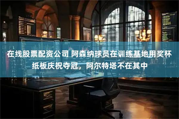 在线股票配资公司 阿森纳球员在训练基地用奖杯纸板庆祝夺冠，阿尔特塔不在其中