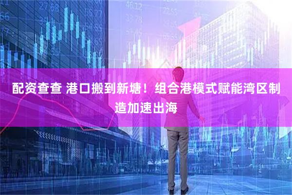 配资查查 港口搬到新塘！组合港模式赋能湾区制造加速出海