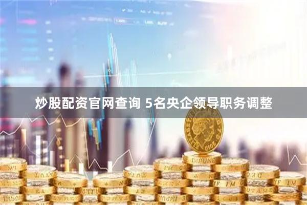炒股配资官网查询 5名央企领导职务调整